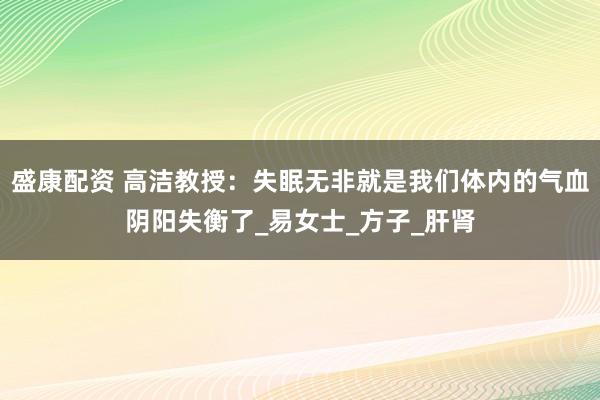 盛康配资 高洁教授：失眠无非就是我们体内的气血阴阳失衡了_易女士_方子_肝肾