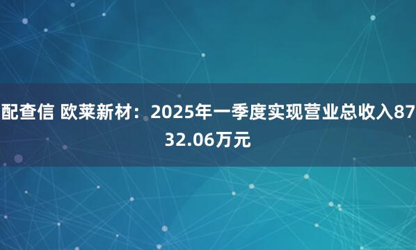 配查信 欧莱新材：2025年一季度实现营业总收入8732.06万元