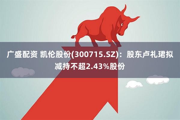 广盛配资 凯伦股份(300715.SZ)：股东卢礼珺拟减持不超2.43%股份