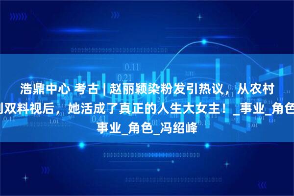 浩鼎中心 考古 | 赵丽颖染粉发引热议，从农村打工妹到双料视后，她活成了真正的人生大女主！_事业_角色_冯绍峰