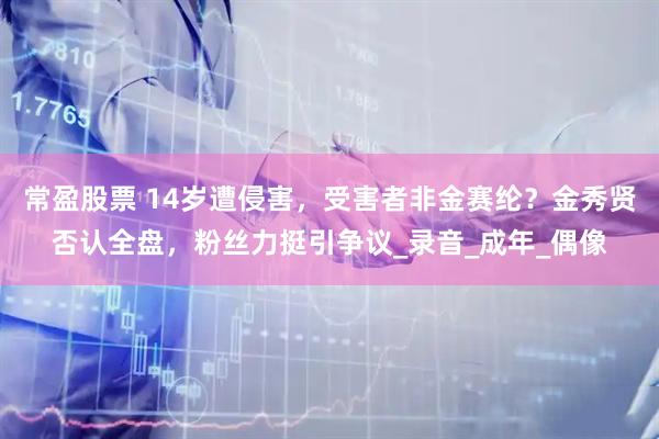 常盈股票 14岁遭侵害，受害者非金赛纶？金秀贤否认全盘，粉丝力挺引争议_录音_成年_偶像