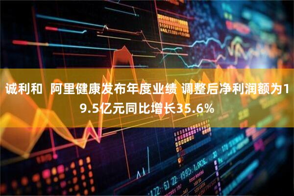 诚利和  阿里健康发布年度业绩 调整后净利润额为19.5亿元同比增长35.6%