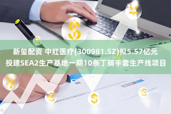 新玺配资 中红医疗(300981.SZ)拟5.57亿元投建SEA2生产基地一期10条丁腈手套生产线项目