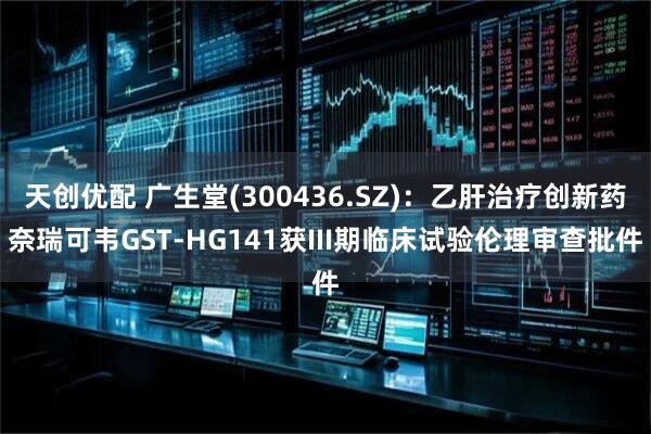 天创优配 广生堂(300436.SZ)：乙肝治疗创新药奈瑞可韦GST-HG141获III期临床试验伦理审查批件