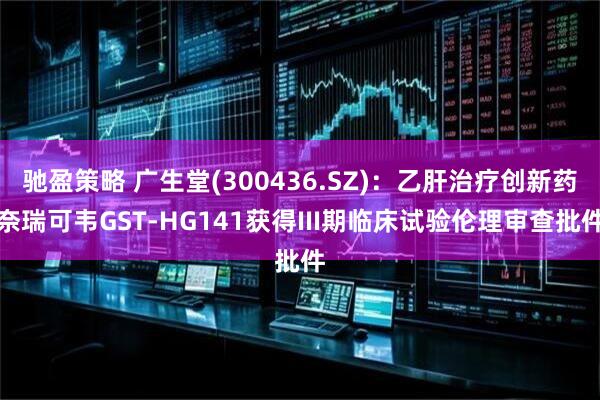 驰盈策略 广生堂(300436.SZ)：乙肝治疗创新药奈瑞可韦GST-HG141获得III期临床试验伦理审查批件