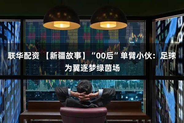联华配资 【新疆故事】“00后”单臂小伙：足球为翼逐梦绿茵场