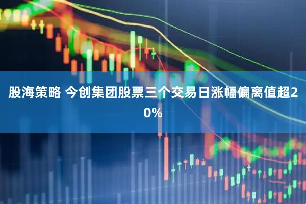 股海策略 今创集团股票三个交易日涨幅偏离值超20%