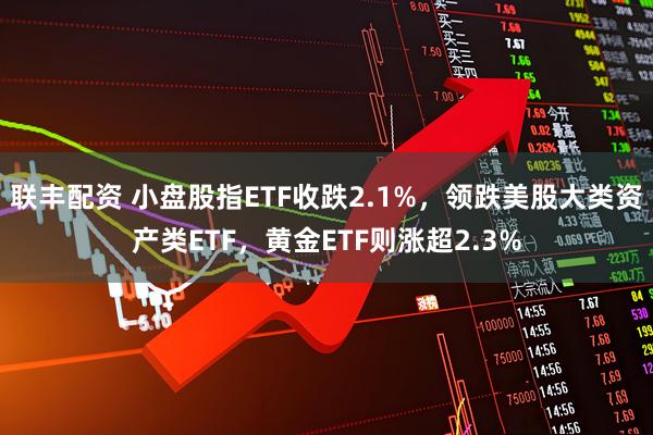 联丰配资 小盘股指ETF收跌2.1%，领跌美股大类资产类ETF，黄金ETF则涨超2.3%