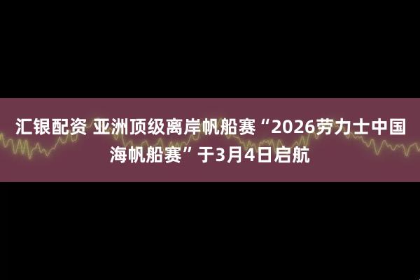 汇银配资 亚洲顶级离岸帆船赛“2026劳力士中国海帆船赛”于3月4日启航