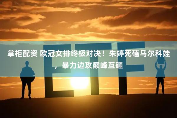 掌柜配资 欧冠女排终极对决！朱婷死磕马尔科娃，暴力边攻巅峰互砸