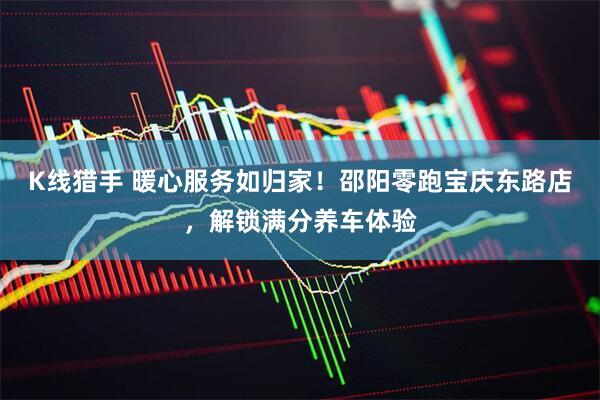 K线猎手 暖心服务如归家！邵阳零跑宝庆东路店，解锁满分养车体验